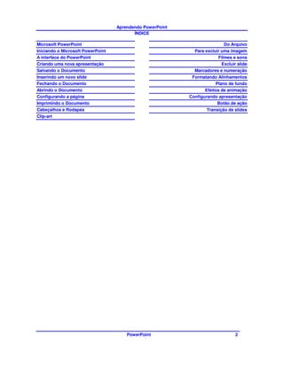 Aprendendo PowerPoint
                                          ÍNDICE

Microsoft PowerPoint                                                      Do Arquivo
Iniciando o Microsoft PowerPoint                             Para excluir uma imagem
A interface do PowerPoint                                               Filmes e sons
Criando uma nova apresentação                                            Excluir slide
Salvando o Documento                                         Marcadores e numeração
Inserindo um novo slide                                     Formatando Alinhamentos
Fechando o Documento                                                 Plano de fundo
Abrindo o Documento                                               Efeitos de animação
Configurando a página                                      Configurando apresentação
Imprimindo o Documento                                                 Botão de ação
Cabeçalhos e Rodapés                                              Transição de slides
Clip-art




                                       PowerPoint                               2
 