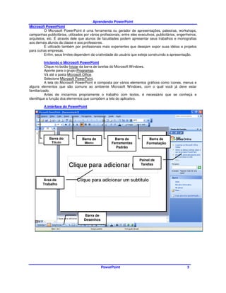 Aprendendo PowerPoint
Microsoft PowerPoint
          O Microsoft PowerPoint é uma ferramenta ou gerador de apresentações, palestras, workshops,
campanhas publicitárias, utilizados por vários profissionais, entre eles executivos, publicitários, engenheiros,
arquitetos, etc. É através dele que alunos de faculdades podem apresentar seus trabalhos e monografias
aos demais alunos da classe e aos professores.
          É utilizado também por profissionais mais experientes que desejam expor suas idéias e projetos
para outras empresas.
          Enfim, seus limites dependem da criatividade do usuário que esteja construindo a apresentação.

           Iniciando o Microsoft PowerPoint
           Clique no botão Iniciar da barra de tarefas do Microsoft Windows.
           Aponte para o grupo Programas.
           Vá até a pasta Microsoft Office.
           Selecione Microsoft PowerPoint.
           A tela do Microsoft PowerPoint é composta por vários elementos gráficos como ícones, menus e
alguns elementos que são comuns ao ambiente Microsoft Windows, com o qual você já deve estar
familiarizado.
           Antes de iniciarmos propriamente o trabalho com textos, é necessário que se conheça e
identifique a função dos elementos que compõem a tela do aplicativo.

         A interface do PowerPoint




             Barra do              Barra de              Barra de              Barra de
              Título                Menu               Ferramentas            Formatação
                                                         Padrão


                                                                         Painel de
                                                                          Tarefas



         Área de
         Trabalho




                                     Barra de
                                    Desenhos




                                                PowerPoint                                               3
 