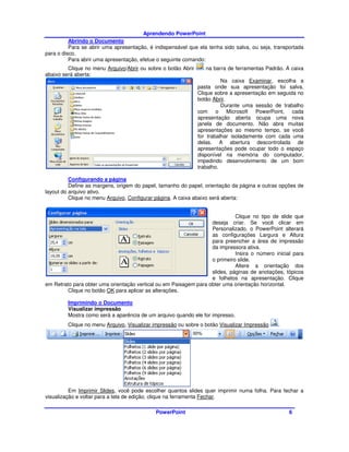 Aprendendo PowerPoint
          Abrindo o Documento
          Para se abrir uma apresentação, é indispensável que ela tenha sido salva, ou seja, transportada
para o disco.
          Para abrir uma apresentação, efetue o seguinte comando:
         Clique no menu Arquivo/Abrir ou sobre o botão Abrir      na barra de ferramentas Padrão. A caixa
abaixo será aberta:
                                                                         Na caixa Examinar, escolha a
                                                               pasta onde sua apresentação foi salva.
                                                               Clique sobre a apresentação em seguida no
                                                               botão Abrir.
                                                                         Durante uma sessão de trabalho
                                                               com o Microsoft PowerPoint, cada
                                                               apresentação aberta ocupa uma nova
                                                               janela de documento. Não abra muitas
                                                               apresentações ao mesmo tempo, se você
                                                               for trabalhar isoladamente com cada uma
                                                               delas. A abertura descontrolada de
                                                               apresentações pode ocupar todo o espaço
                                                               disponível na memória do computador,
                                                               impedindo desenvolvimento de um bom
                                                               trabalho.

          Configurando a página
          Define as margens, origem do papel, tamanho do papel, orientação da página e outras opções de
layout do arquivo ativo.
          Clique no menu Arquivo, Configurar página. A caixa abaixo será aberta:


                                                                             Clique no tipo de slide que
                                                                   deseja criar. Se você clicar em
                                                                   Personalizado, o PowerPoint alterará
                                                                   as configurações Largura e Altura
                                                                   para preencher a área de impressão
                                                                   da impressora ativa.
                                                                             Insira o número inicial para
                                                                   o primeiro slide.
                                                                             Altere a orientação dos
                                                                   slides, páginas de anotações, tópicos
                                                                   e folhetos na apresentação. Clique
em Retrato para obter uma orientação vertical ou em Paisagem para obter uma orientação horizontal.
         Clique no botão OK para aplicar as alterações.

         Imprimindo o Documento
         Visualizar impressão
         Mostra como será a aparência de um arquivo quando ele for impresso.
         Clique no menu Arquivo, Visualizar impressão ou sobre o botão Visualizar Impressão   .




          Em Imprimir Slides, você pode escolher quantos slides quer imprimir numa folha. Para fechar a
visualização e voltar para a tela de edição, clique na ferramenta Fechar.

                                            PowerPoint                                             6
 