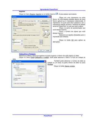 Aprendendo PowerPoint
         Imprimir
         Clique no menu Arquivo, Imprimir ou no botão Imprimir   . A caixa abaixo será aberta:

                                                                    Clique em uma impressora na caixa
                                                          Nome. As informações exibidas abaixo da caixa
                                                          Nome aplicam-se à impressora selecionada. A
                                                          impressora na qual você clicar passará a ser a
                                                          impressora padrão durante o restante da sessão
                                                          atual do PowerPoint, ou até que você a altere.
                                                                    Clique na parte da apresentação que
                                                          você deseja imprimir.
                                                                    Insira o número de cópias que você
                                                          deseja imprimir.
                                                                    Selecione as opções desejadas para a
                                                          impressão dos folhetos.

                                                                   Clique no botão OK para aplicar as
                                                          alterações.




         Cabeçalhos e Rodapés
         Adiciona ou altera o texto que aparece na parte superior e inferior de cada página ou slide.
         Clique no menu Exibir/Cabeçalho e rodapé. Você pode adicionar a data e a hora ao rodapé do
slide.
                                                          Também pode adicionar o número do slide ao
                                                  rodapé ou um texto na parte inferior do slide na caixa
                                                  Rodapé.
                                                          Clique no botão Aplicar a todos.




                                             PowerPoint                                           7
 