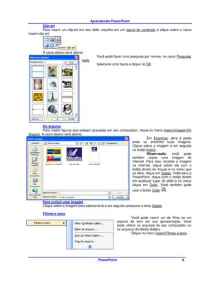 Aprendendo PowerPoint
            Clip-art
            Para inserir um clip-art em seu slide, escolha em um layout de conteúdo e clique sobre o ícone
Inserir clip-art:




         A caixa abaixo será aberta:
                                            Você pode fazer uma pesquisa por nomes, na caixa Pesquisar
                                   texto.
                                            Selecione uma figura e clique no OK.




          Do Arquivo
          Para inserir figuras que estejam gravadas em seu computador, clique no menu Inserir/Imagem/Do
Arquivo. A caixa abaixo será aberta:
                                                                            Em Examinar, abra a pasta
                                                                  onde se encontra suas imagens.
                                                                  Clique sobre a imagem e em seguida
                                                                  no botão Inserir.
                                                                            Observação: você pode
                                                                  também copiar uma imagem da
                                                                  Internet. Para isso, localize a imagem
                                                                  na Internet, clique sobre ela com o
                                                                  botão direito do mouse e no menu que
                                                                  se abre, clique em Copiar. Volte para p
                                                                  PowerPoint, clique com o botão direito
                                                                  em qualquer lugar do slide e no menu
                                                                  clique em Colar. Você também pode
                                                                   usar o botão Colar     .


         Para excluir uma imagem
         Clique sobre a imagem para selecioná-la e em seguida pressione a tecla Delete.

         Filmes e sons
                                                                    Você pode inserir um de filme ou um
                                                          arquivo de som em sua apresentação. Você
                                                          pode utilizar os arquivos do seu computador ou
                                                          os arquivos do Media Gallery.
                                                                    Clique no menu Inserir/Filmes e sons.




                                             PowerPoint                                             8
 