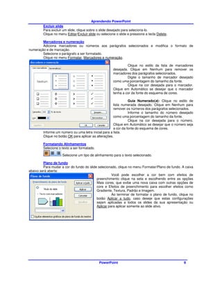 Aprendendo PowerPoint
         Excluir slide
         Para excluir um slide, clique sobre o slide desejado para seleciona-lo.
         Clique no menu Editar/Excluir slide ou selecione o slide e pressione a tecla Delete.

        Marcadores e numeração
        Adiciona marcadores ou números aos parágrafos selecionados e modifica o formato de
numeração e de marcação.
        Selecione o parágrafo a ser formatado.
        Clique no menu Formatar, Marcadores e numeração.

                                                                 Clique no estilo da lista de marcadores
                                                        desejada. Clique em Nenhum para remover os
                                                        marcadores dos parágrafos selecionados.
                                                                 Digite o tamanho de marcador desejado
                                                        como uma porcentagem do tamanho da fonte.
                                                                 Clique na cor desejada para o marcador.
                                                        Clique em Automático se desejar que o marcador
                                                        tenha a cor da fonte do esquema de cores.

                                                                 Guia Numerado(a): Clique no estilo de
                                                       lista numerada desejado. Clique em Nenhum para
                                                       remover os números dos parágrafos selecionados.
                                                                 Informe o tamanho do número desejado
                                                       como uma porcentagem do tamanho da fonte.
                                                                 Clique na cor desejada para o número.
                                                       Clique em Automático se desejar que o número seja
                                                       a cor da fonte do esquema de cores.
         Informe um número ou uma letra inicial para a lista.
         Clique no botão OK para aplicar as alterações.

         Formatando Alinhamentos
         Selecione o texto a ser formatado.

                     Selecione um tipo de alinhamento para o texto selecionado.

         Plano de fundo
         Para mudar a cor do fundo do slide selecionado, clique no menu Formatar/Plano de fundo. A caixa
abaixo será aberta:
                                                     Você pode escolher a cor bem com efeitos de
                                           preenchimento clique na seta e escolhendo entre as opções
                                           Mais cores, que exibe uma nova caixa com outras opções de
                                           core e Efeitos de preenchimento para escolher efeitos como
                                           Gradiente, Textura, Padrão e Imagem.
                                                     Ao terminar de formatar o plano de fundo, clique no
                                           botão Aplicar a tudo, caso deseje que estas configurações
                                           sejam aplicadas a todos os slides da sua apresentação ou
                                           Aplicar para aplicar somente ao slide ativo.




                                              PowerPoint                                          9
 