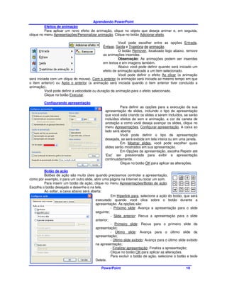 Aprendendo PowerPoint
          Efeitos de animação
          Para aplicar um novo efeito de animação, clique no objeto que deseja animar e, em seguida,
clique no menu Apresentações/Personalizar animação. Clique no botão Adicionar efeito.

                                                          Você pode escolher entre as opções Entrada,
                                                Ênfase, Saída e Trajetória de animação.
                                                          O botão Remover, localizado logo abaixo, remove
                                                as animações inseridas.
                                                          Observação: As animações podem ser inseridas
                                                em textos e em imagens também.
                                                          Abaixo você pode definir quando será iniciado um
                                                efeito de animação aplicado a um item selecionado.
                                                          Você pode definir o efeito Ao clicar (a animação
será iniciada com um clique do mouse), Com o anterior (a animação será iniciada ao mesmo tempo em que
o item anterior) ou Após o anterior (a animação será iniciada quando o item anterior tiver concluído a
animação).
           Você pode definir a velocidade ou duração da animação para o efeito selecionado.
           Clique no botão Executar.

         Configurando apresentação
                                                            Para definir as opções para a execução da sua
                                                  apresentação de slides, incluindo o tipo de apresentação
                                                  que você está criando os slides a serem incluídos, se serão
                                                  incluídos efeitos de som e animação, a cor da caneta de
                                                  anotação e como você deseja avançar os slides, clique no
                                                  menu Apresentações, Configurar apresentação. A caixa ao
                                                  lado será aberta:
                                                            Você pode definir o tipo de apresentação
                                                  desejada, se será exibida em tela inteira ou em uma janela.
                                                            Em Mostrar slides, você pode escolher quais
                                                  slides serão mostrados em sua apresentação.
                                                            Em Opções da apresentação, escolha Repetir até
                                                  ‘Esc’ ser pressionada para exibir a apresentação
                                                  continuadamente.
                                                            Clique no botão OK para aplicar as alterações.

         Botão de ação
         Botões de ação são muito úteis quando precisamos controlar a apresentação,
como por exemplo, ir para um outro slide, abrir uma página na Internet ou tocar um som.
         Para inserir um botão de ação, clique no menu Apresentações/Botão de ação.
Escolha o botão desejado e desenhe-o na tela.
         Ao soltar, a caixa abaixo será aberta:
                                                     Em Hiperlink para, selecione a ação do botão, que será
                                           executado quando você clica sobre o botão durante a
                                           apresentação. As opções são:
                                                     - Próximo slide: Avança a apresentação para o slide
                                           seguinte;
                                                     - Slide anterior: Recua a apresentação para o slide
                                           anterior;
                                                     - Primeiro slide: Recua para o primeiro slide da
                                           apresentação;
                                                     - Último slide: Avança para o último slide da
                                           apresentação;
                                                     - Último slide exibido: Avança para o último slide exibido
                                           na apresentação;
                                                     - Finalizar apresentação: Finaliza a apresentação;
                                                     Clique no botão OK para aplicar as alterações.
                                                     Para excluir o botão de ação, selecione o botão e tecle
                                           Delete.

                                               PowerPoint                                              10
 