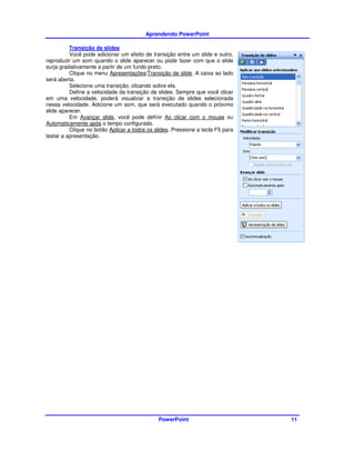 Aprendendo PowerPoint

          Transição de slides
          Você pode adicionar um efeito de transição entre um slide e outro,
reproduzir um som quando o slide aparecer ou pode fazer com que o slide
surja gradativamente a partir de um fundo preto.
          Clique no menu Apresentações/Transição de slide. A caixa ao lado
será aberta.
          Selecione uma transição, clicando sobre ela.
          Define a velocidade da transição de slides. Sempre que você clicar
em uma velocidade, poderá visualizar a transição de slides selecionada
nessa velocidade. Adicione um som, que será executado quando o próximo
slide aparecer.
          Em Avançar slide, você pode definir Ao clicar com o mouse ou
Automaticamente após o tempo configurado.
          Clique no botão Aplicar a todos os slides. Pressione a tecla F5 para
testar a apresentação.




                                              PowerPoint                         11
 