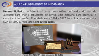 AULA 1 – FUNDAMENTOS DA INFORMÁTICA
Herman Hollerith também inspirou-se nos cartões perfurados do tear de
Jacquard para criar a tabuladora de censo, uma máquina para acumular e
classificar informações. Concebida entre 1884 e 1887, foi utilizada nocenso dos
EUA de 1890 e, mais tarde, em outros países.
Figura 1.5: Hollerith e seu tabulador de dados
 