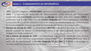 AULA 1 – FUNDAMENTOS DA INFORMÁTICA
• 1951 – os computadores (UNIVAC/IBM) começam a ser produzidos em série.
• 1956 – o Instituto de Tecnologia de Massachusetts (EUA) anuncia um computador
construído com transistores substituindo as válvulas de vidro. Dois anos depois (1958), o
americano Jack S. Clair Kilby cria um circuito integrado com cinco transistores instalados
numa placa de 1,2 cm de diâmetro. Este é um marco na miniaturização dos componentes.
O circuito integrado começa seu ciclo na história da eletrônica e da computação.
• Meados da década de 1960 – o computador IBM/360 é lançado (tornou-se um modelo de
grande sucesso na época). O computador passa a ser mais acessível, sendo utilizado
também em áreas comerciais.
• Até a metade da década de 1960 – os transistores substituíram as válvulas com eficácia,
pois eram muito menores, esquentavam menos e com custo de produção menor. Mas a
partir daí foi aperfeiçoado o Circuito Integrado (CI ou chip) e também a tecnologia de
miniaturização de componentes eletrônicos.
 