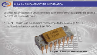 AULA 1 – FUNDAMENTOS DA INFORMÁTICA
Vejamos resumidamente uma cronologia da microinformática a partir da década
de 1970 até os dias de hoje:
• 1971 – construção do primeiro microcomputador pessoal (o MCS-4),
utilizando microprocessador Intel 4004.
Figura 1.8: Microprocessador Intel 4004
 