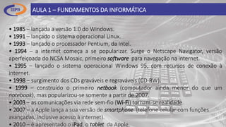 AULA 1 – FUNDAMENTOS DA INFORMÁTICA
• 1985 – lançada a versão 1.0 do Windows.
• 1991 – lançado o sistema operacional Linux.
• 1993 – lançado o processador Pentium, da Intel.
• 1994 – a internet começa a se popularizar. Surge o Netscape Navigator, versão
aperfeiçoada do NCSA Mosaic, primeiro software para navegação na internet.
• 1995 – lançado o sistema operacional Windows 95, com recursos de conexão à
internet.
• 1998 – surgimento dos CDs graváveis e regraváveis (CD-RW).
• 1999 – construído o primeiro netbook (computador ainda menor do que um
notebook), mas popularizou-se somente a partir de 2007.
• 2003 – as comunicações via rede sem-fio (Wi-Fi) tornam-se realidade.
• 2007 – a Apple lança a sua versão de smartphone (telefone celular com funções
avançadas, inclusive acesso à internet).
• 2010 – é apresentado o iPad, o tablet da Apple.
 