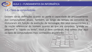 1.4 – Tipos de computadores
Existem várias definições quanto ao porte e capacidade de processamento
dos computadores atuais. Também, ao longo do tempo, os conceitos se
misturaram em função da evolução da tecnologia, dos seus componentes e
da noção referencial do homem quanto ao que ele considera “grande ou
pequeno” e “rápido ou lento”. Você já deve conhecer, mas vamos citar aqui
os tipos de computadores mais conhecidos atualmente:
AULA 1 – FUNDAMENTOS DA INFORMÁTICA
 