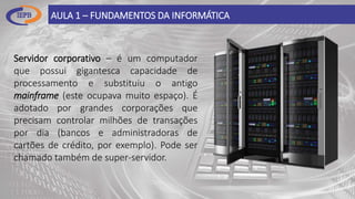AULA 1 – FUNDAMENTOS DA INFORMÁTICA
Servidor corporativo – é um computador
que possui gigantesca capacidade de
processamento e substituiu o antigo
mainframe (este ocupava muito espaço). É
adotado por grandes corporações que
precisam controlar milhões de transações
por dia (bancos e administradoras de
cartões de crédito, por exemplo). Pode ser
chamado também de super-servidor.
 