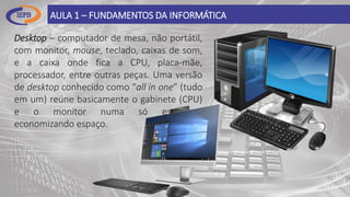 AULA 1 – FUNDAMENTOS DA INFORMÁTICA
Desktop – computador de mesa, não portátil,
com monitor, mouse, teclado, caixas de som,
e a caixa onde fica a CPU, placa-mãe,
processador, entre outras peças. Uma versão
de desktop conhecido como “all in one” (tudo
em um) reúne basicamente o gabinete (CPU)
e o monitor numa só estrutura,
economizando espaço.
 