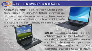 AULA 1 – FUNDAMENTOS DA INFORMÁTICA
Notebook ou laptop – é um microcomputador portátil.
Antes, laptop e notebook tinham características
diferentes, porém os conceitos se perderam com o
passar do tempo. Monitor, teclado e CPU estão
integrados em um só gabinete, com monitor retrátil
para guarda e transporte.
Netbook – versão reduzida de um
notebook, com algumas limitações de
memória, processador e armazenamento
em disco. Recomendável para uso
ocasional em função de algum
desconforto provocado na sua utilização
 