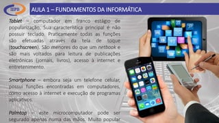 AULA 1 – FUNDAMENTOS DA INFORMÁTICA
Tablet – computador em franco estágio de
popularização. Sua característica principal é não
possuir teclado. Praticamente todas as funções
são efetuadas através da tela de toque
(touchscreen). São menores do que um netbook e
são mais voltados para leitura de publicações
eletrônicas (jornais, livros), acesso à internet e
entretenimento.
Smartphone – embora seja um telefone celular,
possui funções encontradas em computadores,
como acesso à internet e execução de programas
aplicativos.
Palmtop – este microcomputador pode ser
segurado apenas numa das mãos. Muito popular
 