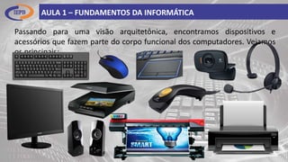 Passando para uma visão arquitetônica, encontramos dispositivos e
acessórios que fazem parte do corpo funcional dos computadores. Vejamos
os principais:
AULA 1 – FUNDAMENTOS DA INFORMÁTICA
 