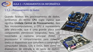 1.5.2 – Processamento de dados
Quando falamos em processamento de dados,
lembramos do termo CPU (sigla inglesa que
significa Unidade Central de Processamento). Nos
Nos microcomputadores, a CPU é representada
pela placa-mãe, que é uma grande placa com
componentes eletrônicos integrados. Nela, são
conectados a memória principal (RAM), o
processador e compartimentos para conectar
todos os dispositivos que compõem o computador
computador (discos, CDs e DVDs, bem como os
dispositivos de entrada e de saída de dados).
AULA 1 – FUNDAMENTOS DA INFORMÁTICA
 
