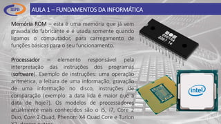 Memória ROM – esta é uma memória que já vem
gravada do fabricante e é usada somente quando
ligamos o computador, para carregamento de
funções básicas para o seu funcionamento.
Processador – elemento responsável pela
interpretação das instruções dos programas
(software). Exemplo de instruções: uma operação
aritmética, a leitura de uma informação, gravação
de uma informação no disco, instruções de
comparação (exemplo: a data lida é maior que a
data de hoje?). Os modelos de processadores
atualmente mais conhecidos são o i5, i7, Core 2
Duo, Core 2 Quad, Phenom X4 Quad Core e Turion
AULA 1 – FUNDAMENTOS DA INFORMÁTICA
 