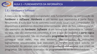 1.6 – Hardware e Software
AULA 1 – FUNDAMENTOS DA INFORMÁTICA
A execução de tarefas pelo computador está fundamentada na composição de
hardware e software. Hardware é um termo que representa a parte física.
Resumindo, é tudo que há de concreto (você pode tocar) num computador. Os
dispositivos e acessórios descritos anteriormente, além de fios, cabos e placas,
são exemplos de hardware. Software é um termo que representa o “oposto”,
ou seja, não são elementos concretos, e sim o que diz respeito à parte lógica
usada no computador. São os chamados programas de computador. Você não
consegue tocar neles, mas eles existem! São conjuntos de instruções
logicamente sequenciadas que executam as tarefas que você solicita no
computador. As pessoas que estudam programação são aquelas que criam os
programas. São também chamadas de programadores ou desenvolvedores.
 