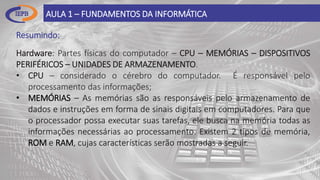 Resumindo:
AULA 1 – FUNDAMENTOS DA INFORMÁTICA
Hardware: Partes físicas do computador – CPU – MEMÓRIAS – DISPOSITIVOS
PERIFÉRICOS – UNIDADES DE ARMAZENAMENTO.
• CPU – considerado o cérebro do computador. É responsável pelo
processamento das informações;
• MEMÓRIAS – As memórias são as responsáveis pelo armazenamento de
dados e instruções em forma de sinais digitais em computadores. Para que
o processador possa executar suas tarefas, ele busca na memória todas as
informações necessárias ao processamento. Existem 2 tipos de memória,
ROM e RAM, cujas características serão mostradas a seguir.
 
