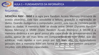 Resumindo:
AULA 1 – FUNDAMENTOS DA INFORMÁTICA
MEMÓRIA RAM - RAM é a sigla para Random Access Memory (memória de
acesso aleatório). Este tipo possibilita a leitura, gravação e regravação de
dados. Quando desligamos o computador, porém, este tipo de memória perde
todos os dados. A memória RAM se divide entre DRAM (Dynamic Random
Access Memory) e SRAM (Static Random Access Memory). A DRAM é a
memória dinâmica e em geral possui alta capacidade de armazenamento de
dados, apesar de ser mais lenta em comparação às do tipo SRAM, que são
estáticas, mais rápidas e com preço por MB mais alto. Os computadores
pessoais têm a memória RAM em forma de pentes, que contém pequenos
circuitos com diferentes capacidades.
 