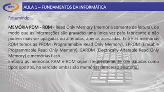 Resumindo:
AULA 1 – FUNDAMENTOS DA INFORMÁTICA
MEMÓRIA ROM - ROM - Read Only Memory (memória somente de leitura), de
modo que as informações são gravadas uma única vez pelo fabricante e não
podem mais ser apagadas ou alteradas, apenas acessadas. Entre as memórias
ROM temos as PROM (Programmable Read Only Memory), EPROM (Erasable
Programmable Read Only Memory), EAROM (Electrically Alterable Read Only
Memory) e memórias flash.
Embora as memórias RAM e ROM sejam frequentemente comparadas como
tipos opostos, na verdade ambas são memórias de acesso aleatório.
 