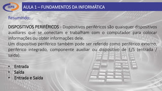 Resumindo:
AULA 1 – FUNDAMENTOS DA INFORMÁTICA
DISPOSITIVOS PERIFÉRICOS - Dispositivos periféricos são quaisquer dispositivos
auxiliares que se conectam e trabalham com o computador para colocar
informações ou obter informações dele.
Um dispositivo periférico também pode ser referido como periférico externo,
periférico integrado, componente auxiliar ou dispositivo de E/S (entrada /
saída).
• Entrada
• Saída
• Entrada e Saída
 