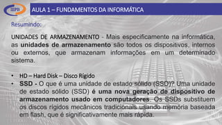 Resumindo:
AULA 1 – FUNDAMENTOS DA INFORMÁTICA
UNIDADES DE ARMAZENAMENTO - Mais especificamente na informática,
as unidades de armazenamento são todos os dispositivos, internos
ou externos, que armazenam informações em um determinado
sistema.
• HD – Hard Disk – Disco Rígido
• SSD - O que é uma unidade de estado sólido (SSD)? Uma unidade
de estado sólido (SSD) é uma nova geração de dispositivo de
armazenamento usado em computadores. Os SSDs substituem
os discos rígidos mecânicos tradicionais usando memória baseada
em flash, que é significativamente mais rápida.
 