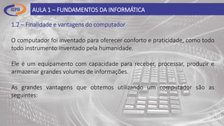 1.2 – Finalidade e vantagens do computador
O computador foi inventado para oferecer conforto e praticidade, como todo
todo instrumento inventado pela humanidade.
Ele é um equipamento com capacidade para receber, processar, produzir e
armazenar grandes volumes de informações.
As grandes vantagens que obtemos utilizando um computador são as
seguintes:
AULA 1 – FUNDAMENTOS DA INFORMÁTICA
 