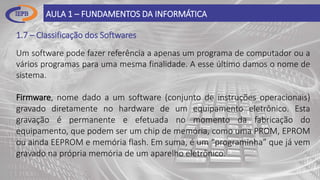 1.7 – Classificação dos Softwares
AULA 1 – FUNDAMENTOS DA INFORMÁTICA
Um software pode fazer referência a apenas um programa de computador ou a
vários programas para uma mesma finalidade. A esse último damos o nome de
sistema.
Firmware, nome dado a um software (conjunto de instruções operacionais)
gravado diretamente no hardware de um equipamento eletrônico. Esta
gravação é permanente e efetuada no momento da fabricação do
equipamento, que podem ser um chip de memória, como uma PROM, EPROM
ou ainda EEPROM e memória flash. Em suma, é um “programinha” que já vem
gravado na própria memória de um aparelho eletrônico.
 