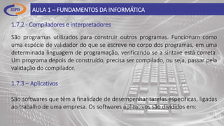 1.7.2 - Compiladores e interpretadores
AULA 1 – FUNDAMENTOS DA INFORMÁTICA
São programas utilizados para construir outros programas. Funcionam como
uma espécie de validador do que se escreve no corpo dos programas, em uma
determinada linguagem de programação, verificando se a sintaxe está correta.
Um programa depois de construído, precisa ser compilado, ou seja, passar pela
validação do compilador.
1.7.3 – Aplicativos
São softwares que têm a finalidade de desempenhar tarefas específicas, ligadas
ao trabalho de uma empresa. Os softwares aplicativos são divididos em:
 