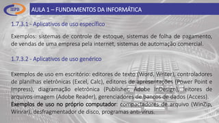 1.7.3.1 - Aplicativos de uso específico
AULA 1 – FUNDAMENTOS DA INFORMÁTICA
Exemplos: sistemas de controle de estoque, sistemas de folha de pagamento,
de vendas de uma empresa pela internet, sistemas de automação comercial.
1.7.3.2 - Aplicativos de uso genérico
Exemplos de uso em escritório: editores de texto (Word, Writer), controladores
de planilhas eletrônicas (Excel, Calc), editores de apresentações (Power Point e
Impress), diagramação eletrônica (Publisher, Adobe InDesign), leitores de
arquivos-imagem (Adobe Reader), gerenciadores de bancos de dados (Access).
Exemplos de uso no próprio computador: compactadores de arquivo (WinZip,
Winrar), desfragmentador de disco, programas anti-vírus.
 