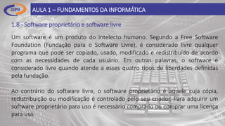 1.8 - Software proprietário e software livre
AULA 1 – FUNDAMENTOS DA INFORMÁTICA
Um software é um produto do intelecto humano. Segundo a Free Software
Foundation (Fundação para o Software Livre), é considerado livre qualquer
programa que pode ser copiado, usado, modificado e redistribuído de acordo
com as necessidades de cada usuário. Em outras palavras, o software é
considerado livre quando atende a esses quatro tipos de liberdades definidas
pela fundação.
Ao contrário do software livre, o software proprietário é aquele cuja cópia,
redistribuição ou modificação é controlado pelo seu criador. Para adquirir um
software proprietário para uso é necessário comprá-lo ou comprar uma licença
para uso.
 