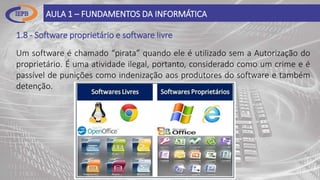 1.8 - Software proprietário e software livre
AULA 1 – FUNDAMENTOS DA INFORMÁTICA
Um software é chamado “pirata” quando ele é utilizado sem a Autorização do
proprietário. É uma atividade ilegal, portanto, considerado como um crime e é
passível de punições como indenização aos produtores do software e também
detenção.
 