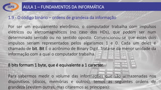 1.9 - O código binário – ordens de grandeza da informação
AULA 1 – FUNDAMENTOS DA INFORMÁTICA
Por ser um equipamento eletrônico, o computador trabalha com impulsos
elétricos ou eletromagnéticos (no caso dos HDs), que podem ser num
determinado sentido ou no sentido oposto. Convencionou-se que esses dois
impulsos seriam representados pelos algarismos 1 e 0. Cada um deles é
chamado de bit. Bit É o acrônimo de Binary Digit. Trata-se da menor unidade da
informação com a qual o computador trabalha.
8 bits formam 1 byte, que é equivalente a 1 caracter.
Para sabermos medir o volume das informações que são armazenadas nos
dispositivos (discos, memórias e outros), temos as seguintes ordens de
grandeza (existem outras, mas citaremos as principais):
 