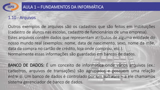 1.10 - Arquivos
AULA 1 – FUNDAMENTOS DA INFORMÁTICA
Outros exemplos de arquivos são os cadastros que são feitos em instituições
(cadastro de alunos nas escolas, cadastro de funcionários de uma empresa).
Estes arquivos contêm dados que representam atributos de alguma entidade do
nosso mundo real (exemplos: nome, data de nascimento, sexo, nome da mãe,
data da compra no cartão de crédito, loja onde comprou, etc.).
Normalmente essas informações são guardadas em bancos de dados.
BANCO DE DADOS: É um conceito de informática onde vários arquivos (ex.:
cadastros, arquivos de transações) são agrupados e possuem uma relação
entre si. Um banco de dados é controlado por um software – a ele chamamos
sistema gerenciador de banco de dados.
 