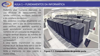 AULA 1 – FUNDAMENTOS DA INFORMÁTICA
Figura 1.1: Computadores de grande porte
Podemos citar inúmeros exemplos de
uso eficiente de computadores em
tarefas comerciais, escolares, industriais
e do cotidiano doméstico.
Não podemos conceber atualmente um
processo, sem o uso de computadores,
para verificar, por exemplo, quantos e
quais apostadores acertaram os seis
números de um concurso da Megasena.
Imagine verificar dezenas de milhões de
apostas, uma a uma, sem o auxílio do
computador?
É uma tarefa impraticável no nosso
mundo atual. Se fosse feita sem o uso de
computadores, seria uma tarefa árdua,
lenta e imprecisa, ou seja, sujeita a
muitos erros.
 