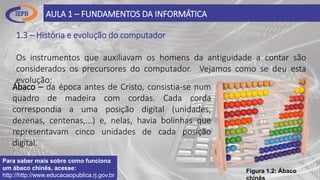 1.3 – História e evolução do computador
Os instrumentos que auxiliavam os homens da antiguidade a contar são
considerados os precursores do computador. Vejamos como se deu esta
evolução:
AULA 1 – FUNDAMENTOS DA INFORMÁTICA
Ábaco – da época antes de Cristo, consistia-se num
quadro de madeira com cordas. Cada corda
correspondia a uma posição digital (unidades,
dezenas, centenas,...) e, nelas, havia bolinhas que
representavam cinco unidades de cada posição
digital.
Figura 1.2: Ábaco
Para saber mais sobre como funciona
um ábaco chinês, acesse:
http://http://www.educacaopublica.rj.gov.br
 