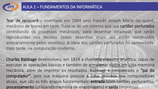 AULA 1 – FUNDAMENTOS DA INFORMÁTICA
Tear de Jacquard – inventado em 1804 pelo francês Joseph Marie Jac-quard,
mecânico de teares em Lyon. Trata-se de um sistema que usa cartões perfurados
controlando os processos mecânicos, para desenhar estampas que serão
reproduzidas nos tecidos (estes desenhos eram até então construídos
artesanalmente pelos tecelões). A ideia dos cartões perfurados foi aproveitada,
mais tarde, na computação moderna.
Charles Babbage desenvolveu, em 1834 a chamada máquina analítica, capaz de
executar as operações básicas e também de armazenar dados em uma memória
mecânica, além de imprimir os resultados. Babbage é considerado o “pai do
computador”, pois sua máquina possuía a base utilizada nos computadores
atuais, que são as três etapas fundamentais: entrada (com cartões perfurados),
processamento (utilizando memória de engrenagens) e saída (impressa).
 