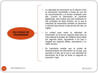 •

14

INFORMATICA II

•

La unidad para medir la velocidad de
transmisión es el bit por segundo (bps) pero es
más habitual el empleo de múltiplos como kilobit
por segundo (kbps, equivalente a mil bps) o
megabit por segundo (Mbps, equivalente a un
millón de bps).

•

VELOCIDAD DE
TRANSMISIÓN

La velocidad de transmisión es la relación entre
la información transmitida a través de una red
de comunicaciones y el tiempo empleado para
ello. Cuando la información se transmite
digitalizada, esto implica que está codificada en
bits (unidades de base binaria), por lo que la
velocidad de transmisión también se denomina
a menudo tasa binaria o tasa de bits (bit rate, en
inglés).

Es importante resaltar que la unidad de
almacenamiento de información es el byte, que
equivale a 8 bits, por lo que a una velocidad de
transmisión de 8 bps se tarda un segundo en
transmitir 1 byte.

09/12/2013

 