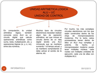 UNIDAD ARITMETICA LOGICA
ALU – UC
UNIDAD DE CONTROL

En computación, la unidad
aritmético
lógica,
también
conocida como ALU es un
circuito digital que calcula
operaciones aritméticas como
suma, resta, multiplicación, etc. y
operaciones lógicas (si, y, o, no),
entre dos números.

4

INFORMATICA II

Muchos tipos de circuitos
electrónicos necesitan realizar
algún tipo de operación
aritmética, así que incluso el
circuito dentro de un reloj
digital tendrá una ALU
minúscula que se mantiene
sumando 1 al tiempo actual, y
se mantiene comprobando si
debe activar el sonido de la
alarma, etc.

Por mucho, los más complejos
circuitos electrónicos son los que
están construidos dentro de los
chips
de
microprocesadores
modernos. Por lo tanto, estos
procesadores tienen dentro de
ellos un ALU muy complejo y
potente.
De
hecho,
un
microprocesador moderno puede
tener múltiples núcleos, cada
núcleo con múltiples unidades de
ejecución, cada una de ellas con
múltiples ALU.

09/12/2013

 