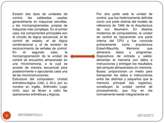 Existen dos tipos de unidades de
control,
las
cableadas,
usadas
generalmente en máquinas sencillas,
y las microprogramadas, propias de
máquinas más complejas. En el primer
caso, los componentes principales son
el circuito de lógica secuencial, el de
control de estado, el de lógica
combinacional y el de emisión de
reconocimiento de señales de control.
En
el
segundo
caso,
la
microprogramación de la unidad de
control se encuentra almacenada en
una micromemoria, a la cual se
accede de manera secuencial para
posteriormente ir ejecutando cada una
de las microinstrucciones.
Estructura del computador: Unidad
aritmético-lógica (UAL o ALU por su
nombre en inglés, Arithmetic Logic
Unit): aquí se llevan a cabo las
operaciones aritméticas y lógicas.

8

INFORMATICA II

Por otra parte está la unidad de
control, que fue históricamente definida
como una parte distinta del modelo de
referencia de 1946 de la Arquitectura
de von Neumann. En diseños
modernos de computadores, la unidad
de control es típicamente una parte
interna del CPU y fue conocida
primeramente
como
arquitectura
Eckert-Mauchly.
Memoria:
que
almacena
datos
y
programas.
Dispositivos de entrada y salida:
alimentan la memoria con datos e
instrucciones y entregan los resultados
del cómputo almacenados en memoria.
Buses: proporcionan un medio para
transportar los datos e instrucciones
entre las distintos y pequeños que la
memoria principal (los registros),
constituyen la unidad central de
procesamiento, que hoy en día
normalmente reside íntegramente en:

09/12/2013

 
