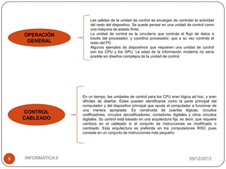 OPERACIÓN
GENERAL

CONTROL
CABLEADO

9

INFORMATICA II

Las salidas de la unidad de control se encargan de controlar la actividad
del resto del dispositivo. Se puede pensar en una unidad de control como
una máquina de estado finito.
La unidad de control es la circuitería que controla el flujo de datos a
través del procesador, y coordina procesador, que a su vez controla el
resto del PC.
Algunos ejemplos de dispositivos que requieren una unidad de control
son los CPU y los GPU. La edad de la información moderna no sería
posible sin diseños complejos de la unidad de control.

En un tiempo, las unidades de control para los CPU eran lógica ad hoc, y eran
difíciles de diseñar. Éstas pueden identificarse como la parte principal del
computador y del dispositivo principal que ayuda al computador a funcionar de
una manera apropiada. Es construida de puertas lógicas, circuitos
codificadores, circuitos decodificadores, contadores digitales y otros circuitos
digitales. Su control está basado en una arquitectura fija, es decir, que requiere
cambios en el cableado si el conjunto de instrucciones es modificado o
cambiado. Esta arquitectura es preferida en los computadores RISC pues
consiste en un conjunto de instrucciones más pequeño.

09/12/2013

 