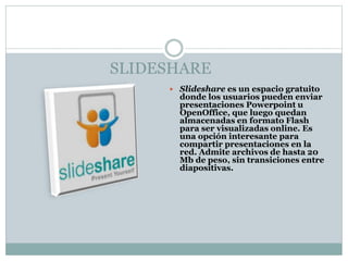SLIDESHARE
 Slideshare es un espacio gratuito
donde los usuarios pueden enviar
presentaciones Powerpoint u
OpenOffice, que luego quedan
almacenadas en formato Flash
para ser visualizadas online. Es
una opción interesante para
compartir presentaciones en la
red. Admite archivos de hasta 20
Mb de peso, sin transiciones entre
diapositivas.
 