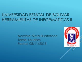UNIVERSIDAD ESTATAL DE BOLIVAR
HERRAMIENTAS DE INFORMATICAS II
Nombre: Silvia Huatatoca
Tema: Usuarios
Fecha: 05/11/2015
 