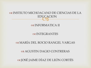 
 INSTIUTO MICHOACANO DE CIENCIAS DE LA
EDUCACION
 INFORMATICA II
 INTEGRANTES
 MARÍA DEL ROCIO RANGEL VARGAS
 AGUSTIN DAGIO CONTRERAS
 JOSÉ JAIME DÍAZ DE LEÓN CORTÉS
 