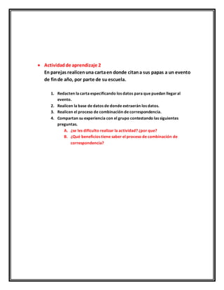  Actividadde aprendizaje 2
En parejas realicenuna cartaen donde citana sus papas a un evento
de finde año, por parte de su escuela.
1. Redacten la carta especificando los datos para que puedan llegaral
evento.
2. Realicen la base de datos de donde extraerán los datos.
3. Realicen el proceso de combinación de correspondencia.
4. Compartan su experiencia con el grupo contestando las siguientes
preguntas.
A. ¿se les dificulto realizar la actividad? ¿por que?
B. ¿Qué beneficios tiene saber el proceso de combinación de
correspondencia?
 