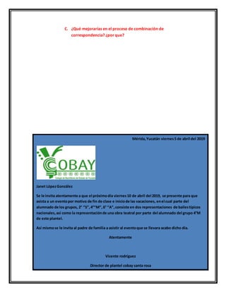 C. ¿Qué mejorarías en el proceso de combinación de
correspondencia? ¿por que?
Mérida,Yucatán viernes5 de abril del 2019
Janet LópezGonzález
Se le invita atentamente a que el próximodía viernes10 de abril del 2019, se presente para que
asista a un eventopor motivo de fin de clase e iniciode las vacaciones, enel cual parte del
alumnado de los grupos, 2° “S”,4°“M”,6° “A”,consiste en dos representaciones de bailestípicos
nacionales,así como la representaciónde una obra teatral por parte del alumnado del grupo 4°M
de este plantel.
Así mismose le invita al padre de familia a asistir al eventoque se llevara acabo dicho dia.
Atentamente
Vicente rodríguez
Director de plantel cobay santa rosa
 