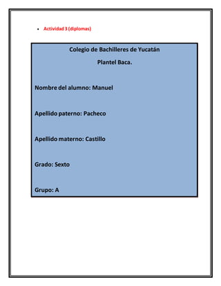  Actividad3 (diplomas)
Colegio de Bachilleres de Yucatán
Plantel Baca.
Nombre del alumno: Manuel
Apellido paterno: Pacheco
Apellido materno: Castillo
Grado: Sexto
Grupo: A
 