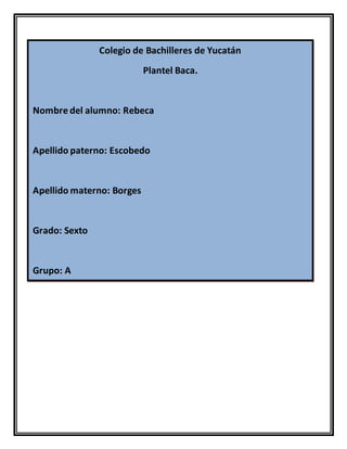 Colegio de Bachilleres de Yucatán
Plantel Baca.
Nombre del alumno: Rebeca
Apellido paterno: Escobedo
Apellido materno: Borges
Grado: Sexto
Grupo: A
 
