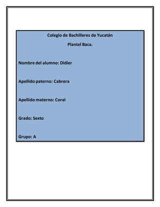 Colegio de Bachilleres de Yucatán
Plantel Baca.
Nombre del alumno: Didier
Apellido paterno: Cabrera
Apellido materno: Coral
Grado: Sexto
Grupo: A
 