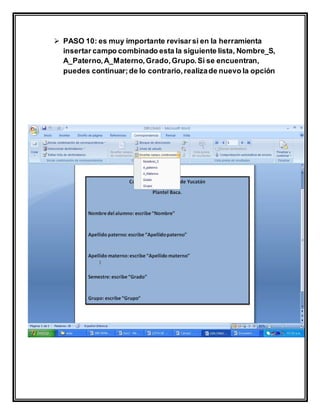 PASO 10: es muy importante revisarsi en la herramienta
insertar campo combinado esta la siguiente lista, Nombre_S,
A_Paterno,A_Materno,Grado,Grupo.Si se encuentran,
puedes continuar;de lo contrario,realizade nuevo la opción
 